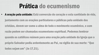 Prática do ecumenismo
• A oração pela unidade: Está conversão do coração e esta santidade de vida,
juntamente com as orações particulares e públicas pela unidade dos
cristãos, devem ser como a alma de todo o movimento ecumênico, e com
razão podem ser chamadas ecumenismo espiritual. Podemos lembrar
quando os católicos reúnem para uma oração pela unidade da Igreja que o
próprio Salvador pediu ardentemente ao Pai, na vigília de sua morte: “Que
todos sejam um” (Jo 17,21).
 