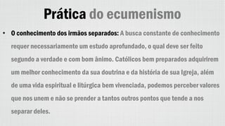 Prática do ecumenismo
• O conhecimento dos irmãos separados: A busca constante de conhecimento
requer necessariamente um estudo aprofundado, o qual deve ser feito
segundo a verdade e com bom ânimo. Católicos bem preparados adquirirem
um melhor conhecimento da sua doutrina e da história de sua Igreja, além
de uma vida espiritual e litúrgica bem vivenciada, podemos perceber valores
que nos unem e não se prender a tantos outros pontos que tende a nos
separar deles.
 