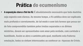 Prática do ecumenismo
• A exposição clara e fiel da fé: É absolutamente necessário que toda doutrina
seja exposta com clareza. Ao mesmo tempo, a fé católica deve ser explicada
mais profunda e corretamente, de tal modo e com tais termos que possa ser
de fato compreendida também pelos irmãos separados e os divinos
mistérios, devem ser apresentados com amor pela verdade, com caridade e
humildade. Assim se abre o caminho pelo qual, mediante esta fraterna
emulação, todos se sintam interessados ao conhecer as riquezas de Cristo.
 