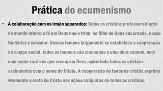 Prática do ecumenismo
• A colaboração com os irmão separados: Todos os cristãos professem diante
do mundo inteiro a fé em Deus uno e trino, no filho de Deus encarnado, nosso
Redentor e salvador. Nossos tempos largamente se estabelece a cooperação
no campo social, todos os homens são chamados a uma obra comum, mas
com maior razão os que creem em Deus, sobretudo todos os cristãos
assinalados com o nome de Cristo. A cooperação de todos os cristão exprime
vivamente o rosto de Cristo nas ações conjuntas de todos os cristãos.
 
