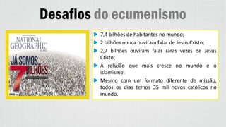 Desafios do ecumenismo
7,4 bilhões de habitantes no mundo;
2 bilhões nunca ouviram falar de Jesus Cristo;
2,7 bilhões ouviram falar raras vezes de Jesus
Cristo;
A religião que mais cresce no mundo é o
islamismo;
Mesmo com um formato diferente de missão,
todos os dias temos 35 mil novos católicos no
mundo.
 
