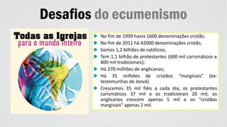 Desafios do ecumenismo
No fim de 1999 havia 1600 denominações cristãs;
No fim de 2011 há 42000 denominações cristãs;
Somos 1,2 bilhões de católicos;
Tem 1,1 bilhão de protestantes (600 mil carismáticos e
400 mil tradicionais);
Há 270 milhões de anglicanos;
Há 35 milhões de cristãos “marginais” (ex:
testemunhas de Jeová)
Crescemos 35 mil fiéis a cada dia, os protestantes
carismáticos 37 mil e os tradicionais 20 mil, os
anglicanos crescem apenas 5 mil e os “cristãos
marginais“ apenas 2 mil.
 