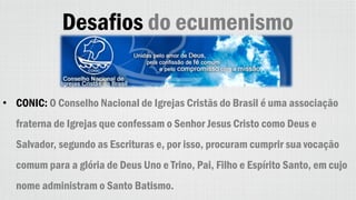 Desafios do ecumenismo
• CONIC: O Conselho Nacional de Igrejas Cristãs do Brasil é uma associação
fraterna de Igrejas que confessam o Senhor Jesus Cristo como Deus e
Salvador, segundo as Escrituras e, por isso, procuram cumprir sua vocação
comum para a glória de Deus Uno e Trino, Pai, Filho e Espírito Santo, em cujo
nome administram o Santo Batismo.
 