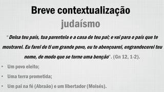 Breve contextualização
judaísmo
“Deixa teu país, tua parentela e a casa de teu pai; e vai para o país que te
mostrarei. Eu farei de ti um grande povo, eu te abençoarei, engrandecerei teu
nome, de modo que se torne uma benção”. (Gn 12, 1-2).
• Um povo eleito;
• Uma terra prometida;
• Um pai na fé (Abraão) e um libertador (Moisés).
 