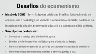 Desafios do ecumenismo
• Missão do CONIC: Servir às igrejas cristãs no Brasil no fortalecimento do
ecumenismo e do diálogo, na vivência da comunhão em Cristo, na defesa da
integridade da criação, promovendo a justiça e a paz para a glória de Deus.
• Seus objetivos centrais são:
• Colocar-se a serviço pela Unidade da Igreja;
• Estudar e refletir questões teológicas para a Unidade da Igreja;
• Propiciar reflexão e tomada de posição cristã perante a realidade brasileira;
• Promover a dignidade humana, direitos e deveres, justiça e paz.
 
