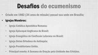 Desafios do ecumenismo
• Criado em 1982 (34 anos de missão) possui sua sede em Brasília;
• Igrejas Membros:
• Igreja Católica Apostólica Romana;
• Igreja Episcopal Anglicana do Brasil;
• Igreja Evangélica de Confissão Luterana no Brasil;
• Igreja Sirian Ortodoxa de Antioquia;
• Igreja Presbiteriana Unida.
• Principal evento: A Semana de Oração pela Unidade dos Cristãos.
 