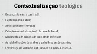 Contextualização teológica
• Desencanto com a paz frágil;
• Existencialismo ateu;
• Antissemitismo em voga;
• Criação e reinvindicação do Estado de Israel;
• Movimentos de criação de um Estado Islâmico;
• As reivindicações de árabes e palestinos em Jesuralém;
• Lembrança da violência anti-judaica em países cristãos.
 