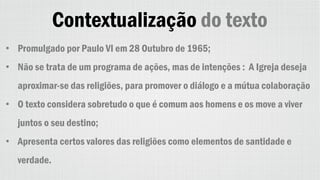 Contextualização do texto
• Promulgado por Paulo VI em 28 Outubro de 1965;
• Não se trata de um programa de ações, mas de intenções : A Igreja deseja
aproximar-se das religiões, para promover o diálogo e a mútua colaboração
• O texto considera sobretudo o que é comum aos homens e os move a viver
juntos o seu destino;
• Apresenta certos valores das religiões como elementos de santidade e
verdade.
 