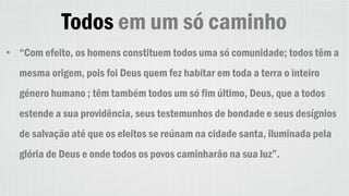 Todos em um só caminho
• “Com efeito, os homens constituem todos uma só comunidade; todos têm a
mesma origem, pois foi Deus quem fez habitar em toda a terra o inteiro
género humano ; têm também todos um só fim último, Deus, que a todos
estende a sua providência, seus testemunhos de bondade e seus desígnios
de salvação até que os eleitos se reúnam na cidade santa, iluminada pela
glória de Deus e onde todos os povos caminharão na sua luz”.
 
