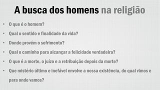 A busca dos homens na religião
• O que é o homem?
• Qual o sentido e finalidade da vida?
• Donde provém o sofrimento?
• Qual o caminho para alcançar a felicidade verdadeira?
• O que é a morte, o juízo e a retribuição depois da morte?
• Que mistério último e inefável envolve a nossa existência, do qual vimos e
para onde vamos?
 