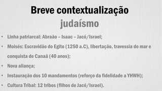 Breve contextualização
judaísmo
• Linha patriarcal: Abraão – Isaac – Jacó/Israel;
• Moisés: Escravidão do Egito (1250 a.C), libertação, travessia do mar e
conquista de Canaã (40 anos);
• Nova aliança;
• Instauração dos 10 mandamentos (reforço da fidelidade a YHWH);
• Cultura Tribal: 12 tribos (filhos de Jacó/Israel).
 