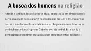 A busca dos homens na religião
• “Desde a antiguidade até a época atual, encontra-se em diversos povos
certa percepção daquela força misteriosa que preside o desenrolar das
coisas e acontecimentos da vida humana, chegando mesmo às vezes ao
conhecimento duma Suprema Divindade ou até do Pai. Esta noção e
conhecimento penetram-lhes a vida dum profundo sentido religioso.”
 