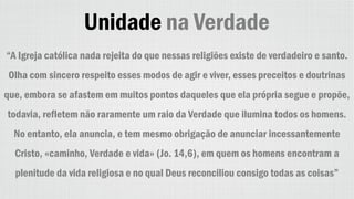 Unidade na Verdade
“A Igreja católica nada rejeita do que nessas religiões existe de verdadeiro e santo.
Olha com sincero respeito esses modos de agir e viver, esses preceitos e doutrinas
que, embora se afastem em muitos pontos daqueles que ela própria segue e propõe,
todavia, refletem não raramente um raio da Verdade que ilumina todos os homens.
No entanto, ela anuncia, e tem mesmo obrigação de anunciar incessantemente
Cristo, «caminho, Verdade e vida» (Jo. 14,6), em quem os homens encontram a
plenitude da vida religiosa e no qual Deus reconciliou consigo todas as coisas”
 