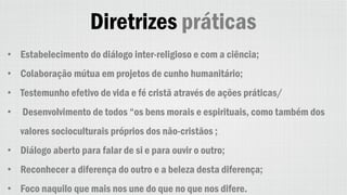 Diretrizes práticas
• Estabelecimento do diálogo inter-religioso e com a ciência;
• Colaboração mútua em projetos de cunho humanitário;
• Testemunho efetivo de vida e fé cristã através de ações práticas/
• Desenvolvimento de todos “os bens morais e espirituais, como também dos
valores socioculturais próprios dos não-cristãos ;
• Diálogo aberto para falar de si e para ouvir o outro;
• Reconhecer a diferença do outro e a beleza desta diferença;
• Foco naquilo que mais nos une do que no que nos difere.
 