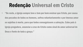 Redenção Universal em Cristo
• “De resto, a Igreja sempre teve e tem por bem ensinar que Cristo, por causa
dos pecados de todos os homens, sofreu voluntariamente e por imenso amor
se sujeitou à morte, para que todos conseguissem a salvação. Cabe pois à
Igreja pregadora, anunciar a cruz de Cristo como sinal do amor universal de
Deus e fonte de toda a graça.”
 