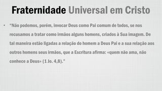 Fraternidade Universal em Cristo
• “Não podemos, porém, invocar Deus como Pai comum de todos, se nos
recusamos a tratar como irmãos alguns homens, criados à Sua imagem. De
tal maneira estão ligadas a relação do homem a Deus Pai e a sua relação aos
outros homens seus irmãos, que a Escritura afirma: «quem não ama, não
conhece a Deus» (1 Jo. 4,8).”
 