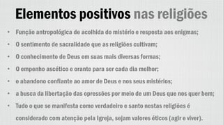 Elementos positivos nas religiões
• Função antropológica de acolhida do mistério e resposta aos enigmas;
• O sentimento de sacralidade que as religiões cultivam;
• O conhecimento de Deus em suas mais diversas formas;
• O empenho ascético e orante para ser cada dia melhor;
• o abandono confiante ao amor de Deus e nos seus mistérios;
• a busca da libertação das opressões por meio de um Deus que nos quer bem;
• Tudo o que se manifesta como verdadeiro e santo nestas religiões é
considerado com atenção pela Igreja, sejam valores éticos (agir e viver).
 