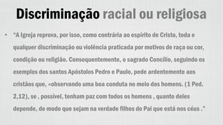 Discriminação racial ou religiosa
• “A Igreja reprova, por isso, como contrária ao espírito de Cristo, toda e
qualquer discriminação ou violência praticada por motivos de raça ou cor,
condição ou religião. Consequentemente, o sagrado Concílio, seguindo os
exemplos dos santos Apóstolos Pedro e Paulo, pede ardentemente aos
cristãos que, «observando uma boa conduta no meio dos homens. (1 Ped.
2,12), se ‚ possível, tenham paz com todos os homens , quanto deles
depende, de modo que sejam na verdade filhos do Pai que está nos céus .”
 