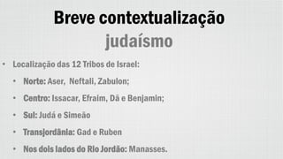 Breve contextualização
judaísmo
• Localização das 12 Tribos de Israel:
• Norte: Aser, Neftali, Zabulon;
• Centro: Issacar, Efraim, Dã e Benjamin;
• Sul: Judá e Simeão
• Transjordânia: Gad e Ruben
• Nos dois lados do Rio Jordão: Manasses.
 