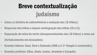 Breve contextualização
judaísmo
• Juízes (a história de sobrevivência e evolução das 12 tribos);
• Dispersão das tribos e depois reintegração das tribos (XI a.C);
• Separação do reino do norte (desaparecimentos das 10 tribos) e reino sul
(fortalecimento em Jerusalém);
• Grandes líderes: Saul, Davi e Salomão (960 a.C 1º Templo é construído);
• Grandes profetas: Elias, Amós, Isaías, Jeremias e Ezequiel.
 