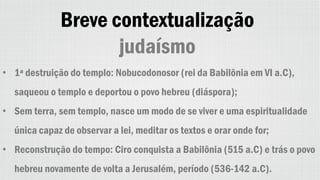 Breve contextualização
judaísmo
• 1ª destruição do templo: Nobucodonosor (rei da Babilônia em VI a.C),
saqueou o templo e deportou o povo hebreu (diáspora);
• Sem terra, sem templo, nasce um modo de se viver e uma espiritualidade
única capaz de observar a lei, meditar os textos e orar onde for;
• Reconstrução do tempo: Ciro conquista a Babilônia (515 a.C) e trás o povo
hebreu novamente de volta a Jerusalém, período (536-142 a.C).
 