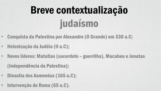Breve contextualização
judaísmo
• Conquista da Palestina por Alexandre (O Grande) em 330 a.C;
• Helenização da Judéia (II a.C);
• Novos líderes: Matatias (sacerdote – guerrilha), Macabeu e Jonatas
(independência da Palestina);
• Dinastia dos Asmonéus (165 a.C);
• Intervenção de Roma (65 a.C).
 