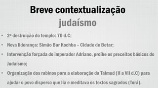 Breve contextualização
judaísmo
• 2ª destruição do templo: 70 d.C;
• Nova liderança: Simão Bar Kochba – Cidade de Betar;
• Intervenção forçada do imperador Adriano, proíbe os preceitos básicos do
Judaísmo;
• Organização dos rabinos para a elaboração da Talmud (II a VII d.C) para
ajudar o povo disperso que lia e meditava os textos sagrados (Torá).
 