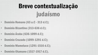 Breve contextualização
judaísmo
• Domínio Romano (63 a.C - 313 d.C);
• Domínio Bizantino (313-636 d.C);
• Domínio Árabe (636-1099 d.C);
• Domínio Cruzado (1099-1291 d.C);
• Domínio Mameluco (1291-1516 d.C);
• Domínio Otamano (1517-1917 d.C).
 