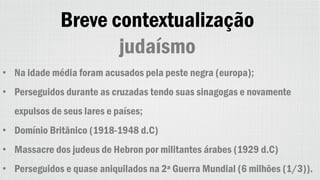Breve contextualização
judaísmo
• Na idade média foram acusados pela peste negra (europa);
• Perseguidos durante as cruzadas tendo suas sinagogas e novamente
expulsos de seus lares e países;
• Domínio Britânico (1918-1948 d.C)
• Massacre dos judeus de Hebron por militantes árabes (1929 d.C)
• Perseguidos e quase aniquilados na 2ª Guerra Mundial (6 milhões (1/3)).
 