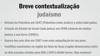 Breve contextualização
judaísmo
• Divisão da Palestina em 1947 (Palestina (lado árabe)) e outro lado judeu;
• Criação do Estado de Israel (lado judeu) em 1948 (retorno de muitos
judeus a sua terra (1950));
• Guerra dos seis dias em 1967 com mais aniquilação do seu povo;
• Conflitos constantes na região da faixa de Gaza (região demarcada) entre
os dois estados criados pela ONU (1947) dividir terras. Não resolveu!
 