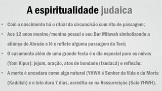 A espiritualidade judaica
• Com o nascimento há o ritual da circuncisão com rito de passagem;
• Aos 12 anos menino/menina possui o seu Bar Mitsvah simbolizando a
aliança de Abraão e lê e reflete alguma passagem da Torá;
• O casamento além de uma grande festa é o dia especial para os noivos
(Yom Kipur): jejum, oração, atos de bondade (tsedacá) e reflexão;
• A morte é encadara como algo natural (YHWH é Senhor da Vida e da Morte
(Kaddish) e o luto dura 7 dias, acredita-se na Ressurreição (Sala YHWH).
 