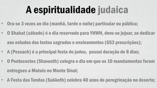 A espiritualidade judaica
• Ora-se 3 vezes ao dia (manhã, tarde e noite) particular ou pública;
• O Shabat (sábado) é o dia reservado para YHWH, deve-se jejuar, se dedicar
aos estudos dos textos sagrados e ensinamentos (653 prescrições);
• A (Pessach) é a principal festa do judeu, possui duração de 8 dias;
• O Pentecostes (Shavuoth) celegra o dia em que os 10 mandamentos foram
entregues a Moisés no Monte Sinai;
• A Festa das Tendas (Sukkoth) celebra 40 anos de peregrinação no deserto;
 