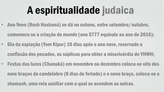 A espiritualidade judaica
• Ano Novo (Rosh Hashaná) se dá no outono, entre setembro/outubro,
comemora-se a criação do mundo (ano 5777 equivale ao ano de 2016);
• Dia da expiação (Yom Kipur) 10 dias após o ano novo, reservado a
confissão dos pecados, as súplicas para obter a misericórdia de YHWH;
• Festas das luzes (Chanuká) em novembro ou dezembro coloca-se oito dos
nove braços do candelabro (8 dias de feriado) e o nono braço, coloca-se o
shamash, uma vela auxiliar com a qual se acendem as outras.
 