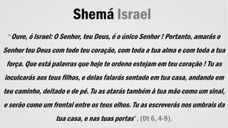 Shemá Israel
“Ouve, ó Israel: O Senhor, teu Deus, é o único Senhor ! Portanto, amarás o
Senhor teu Deus com todo teu coração, com toda a tua alma e com toda a tua
força. Que está palavras que hoje te ordeno estejam em teu coração ! Tu as
inculcarás aos teus filhos, e delas falarás sentado em tua casa, andando em
teu caminho, deitado e de pé. Tu as atarás também à tua mão como um sinal,
e serão como um frontal entre os teus olhos. Tu as escreverás nos umbrais da
tua casa, e nas tuas portas”. (Dt 6, 4-9).
 