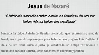 Jesus de Nazaré
“O ladrão não vem senão a roubar, a matar, e a destruir; eu vim para que
tenham vida, e a tenham com abundância.”
Contexto histórico: A vinda do Messias prometido, que restauraria o reino de
Israel, era a grande esperança o povo Judeu e isso pregava João Batista. A
ideia de um Deus único e justo, já enfatizada no antigo testamento e
anunciada por Joao Batista, Jesus não messias libertador/político.
 