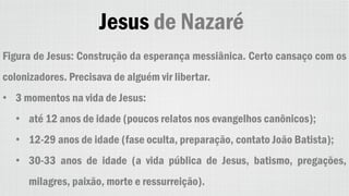 Jesus de Nazaré
Figura de Jesus: Construção da esperança messiânica. Certo cansaço com os
colonizadores. Precisava de alguém vir libertar.
• 3 momentos na vida de Jesus:
• até 12 anos de idade (poucos relatos nos evangelhos canônicos);
• 12-29 anos de idade (fase oculta, preparação, contato João Batista);
• 30-33 anos de idade (a vida pública de Jesus, batismo, pregações,
milagres, paixão, morte e ressurreição).
 