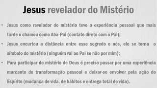 Jesus revelador do Mistério
• Jesus como revelador do mistério teve a experiência pessoal que mais
tarde o chamou como Aba-Pai (contato direto com o Pai);
• Jesus encurtou a distância entre esse segredo e nós, ele se torna o
símbolo do mistério (ninguém vai ao Pai se não por mim);
• Para participar do mistério de Deus é preciso passar por uma experiência
marcante de transformação pessoal e deixar-se envolver pela ação do
Espírito (mudança de vida, de hábitos e entrega total de vida).
 