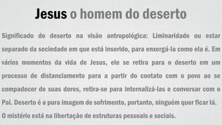 Jesus o homem do deserto
Significado do deserto na visão antropológica: Liminaridade ou estar
separado da sociedade em que está inserido, para enxergá-la como ela é. Em
vários momentos da vida de Jesus, ele se retira para o deserto em um
processo de distanciamento para a partir do contato com o povo ao se
compadecer de suas dores, retira-se para internalizá-las e conversar com o
Pai. Deserto é a pura imagem de sofrimento, portanto, ninguém quer ficar lá.
O mistério está na libertação de estruturas pessoais e sociais.
 