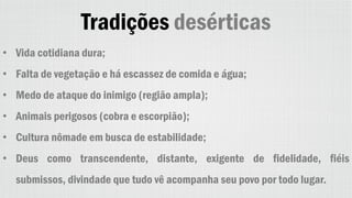 Tradições desérticas
• Vida cotidiana dura;
• Falta de vegetação e há escassez de comida e água;
• Medo de ataque do inimigo (região ampla);
• Animais perigosos (cobra e escorpião);
• Cultura nômade em busca de estabilidade;
• Deus como transcendente, distante, exigente de fidelidade, fiéis
submissos, divindade que tudo vê acompanha seu povo por todo lugar.
 