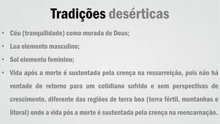 Tradições desérticas
• Céu (tranquilidade) como morada de Deus;
• Lua elemento masculino;
• Sol elemento feminino;
• Vida após a morte é sustentada pela crença na ressurreição, pois não há
vontade de retorno para um cotidiano sofrido e sem perspectivas de
crescimento, diferente das regiões de terra boa (terra fértil, montanhas e
litoral) onde a vida pós a morte é sustentada pela crença na reencarnação.
 