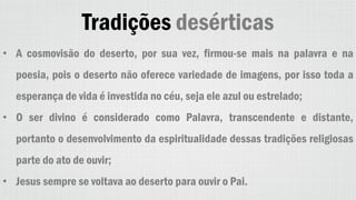 Tradições desérticas
• A cosmovisão do deserto, por sua vez, firmou-se mais na palavra e na
poesia, pois o deserto não oferece variedade de imagens, por isso toda a
esperança de vida é investida no céu, seja ele azul ou estrelado;
• O ser divino é considerado como Palavra, transcendente e distante,
portanto o desenvolvimento da espiritualidade dessas tradições religiosas
parte do ato de ouvir;
• Jesus sempre se voltava ao deserto para ouvir o Pai.
 