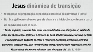 Jesus dinâmica de transição
• O processo de preparação, vem como o processo de conversão é lento;
• No Evangelho percebemos que ele chama e a iniciação aconteceu a partir
da convivência com os seus.
“No dia seguinte, estava lá João outra vez com dois dos seus discípulos. E, avistando
Jesus que ia passando, disse: Eis o cordeiro de Deus. Os dois discípulos ouviram-no falar
e seguiram Jesus. Voltando-se Jesus e vendo que o seguiam, perguntou-lhes: Que
procurais? Disseram-lhe: Rabi (mestre) onde moras? Vinde e vede, respondeu-lhes ele.
Foram aonde ele morava e ficaram com ele aquele dia”. (Jo 1, 35-39).
 