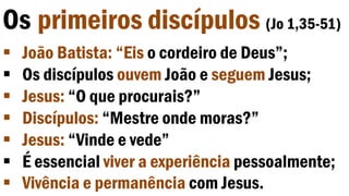 Os primeiros discípulos (Jo 1,35-51)
 João Batista: “Eis o cordeiro de Deus”;
 Os discípulos ouvem João e seguem Jesus;
 Jesus: “O que procurais?”
 Discípulos: “Mestre onde moras?”
 Jesus: “Vinde e vede”
 É essencial viver a experiência pessoalmente;
 Vivência e permanência com Jesus.
 