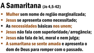 A Samaritana (Jo 4,5-42)
 Mulher sem nome de região marginalizada;
 Jesus se apresenta como necessitado;
 As necessidades básicas nos unem;
 Jesus não fala com superioridade/arrogância;
 Jesus não fala de lei, moral e nem julga;
 A samaritana se sente amada e apresenta o
dom de Deus para romper com o passado.
 