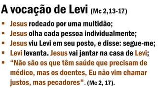 A vocação de Levi (Mc 2,13-17)
 Jesus rodeado por uma multidão;
 Jesus olha cada pessoa individualmente;
 Jesus viu Levi em seu posto, e disse: segue-me;
 Levi levanta. Jesus vai jantar na casa de Levi;
 “Não são os que têm saúde que precisam de
médico, mas os doentes, Eu não vim chamar
justos, mas pecadores". (Mc 2, 17).
 