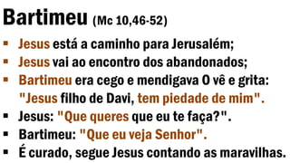 Bartimeu (Mc 10,46-52)
 Jesus está a caminho para Jerusalém;
 Jesus vai ao encontro dos abandonados;
 Bartimeu era cego e mendigava O vê e grita:
"Jesus filho de Davi, tem piedade de mim".
 Jesus: "Que queres que eu te faça?".
 Bartimeu: "Que eu veja Senhor".
 É curado, segue Jesus contando as maravilhas.
 