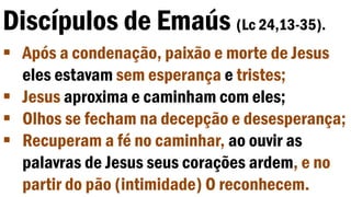 Discípulos de Emaús (Lc 24,13-35).
 Após a condenação, paixão e morte de Jesus
eles estavam sem esperança e tristes;
 Jesus aproxima e caminham com eles;
 Olhos se fecham na decepção e desesperança;
 Recuperam a fé no caminhar, ao ouvir as
palavras de Jesus seus corações ardem, e no
partir do pão (intimidade) O reconhecem.
 