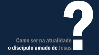 Como ser na atualidade
o discípulo amado de Jesus
 