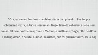 "Ora, os nomes dos doze apóstolos são estes: primeiro, Simão, por
sobrenome Pedro, e André, seu irmão; Tiago, filho de Zebedeu, e João, seu
irmão; Filipe e Bartolomeu; Tomé e Mateus, o publicano; Tiago, filho de Alfeu,
e Tadeu; Simão, o Zelote, e Judas Iscariotes, que foi quem o traiu". (Mt 10, 2-4).
 