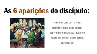 As 6 aparições do discípulo:
Na última ceia (13, 23-26),
quando reclina a sua cabeça
sobre o peito de Jesus, e Este lhe
revela em privado quem estava
para traí-lo;
 